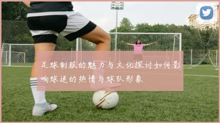 足球制服的魅力与文化探讨如何影响球迷的热情与球队形象