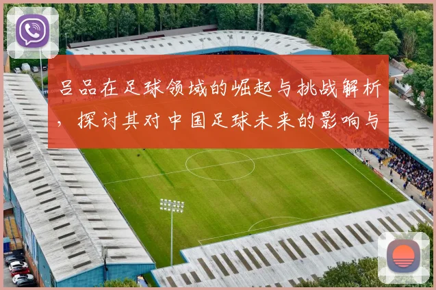 吕品在足球领域的崛起与挑战解析，探讨其对中国足球未来的影响与贡献
