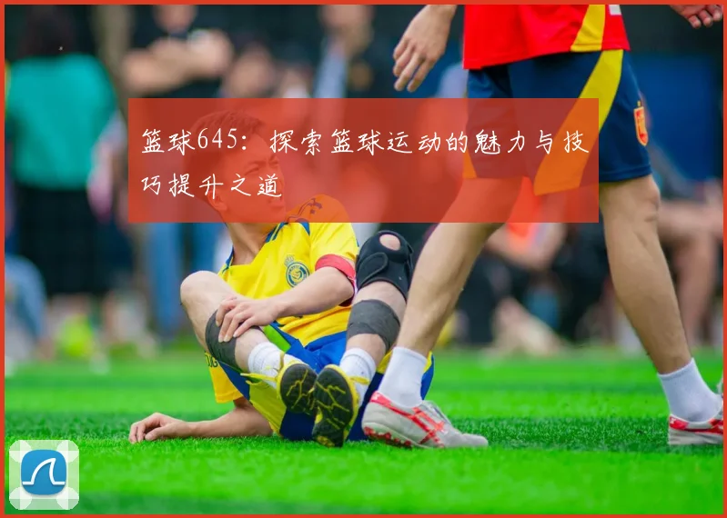 篮球645：探索篮球运动的魅力与技巧提升之道
