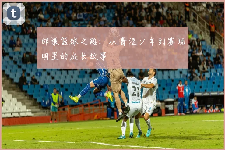 邹谦篮球之路：从青涩少年到赛场明星的成长故事