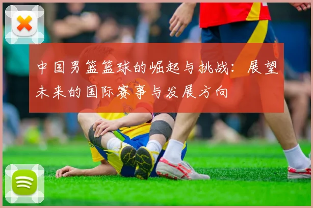 中国男篮篮球的崛起与挑战：展望未来的国际赛事与发展方向