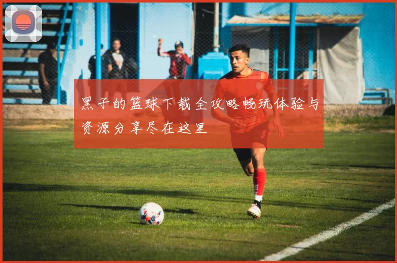 黑子的篮球下载全攻略畅玩体验与资源分享尽在这里