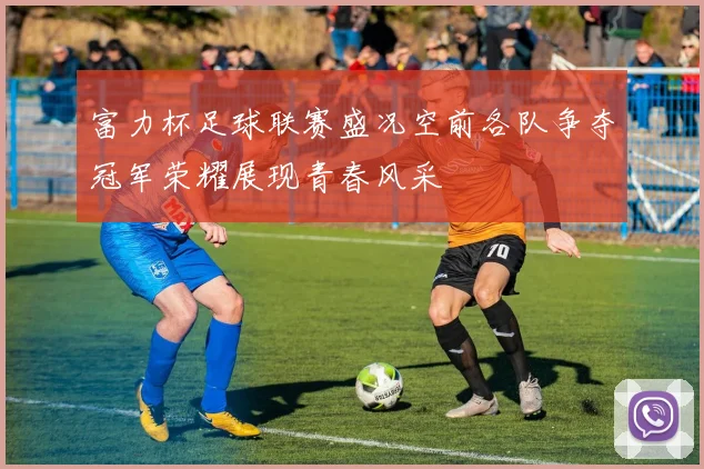 富力杯足球联赛盛况空前各队争夺冠军荣耀展现青春风采