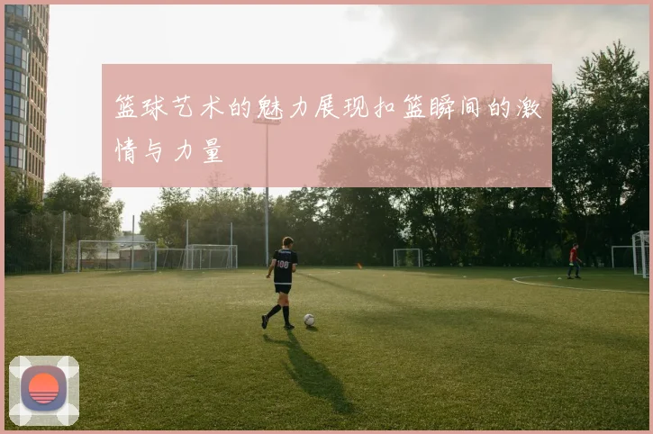 篮球艺术的魅力展现扣篮瞬间的激情与力量