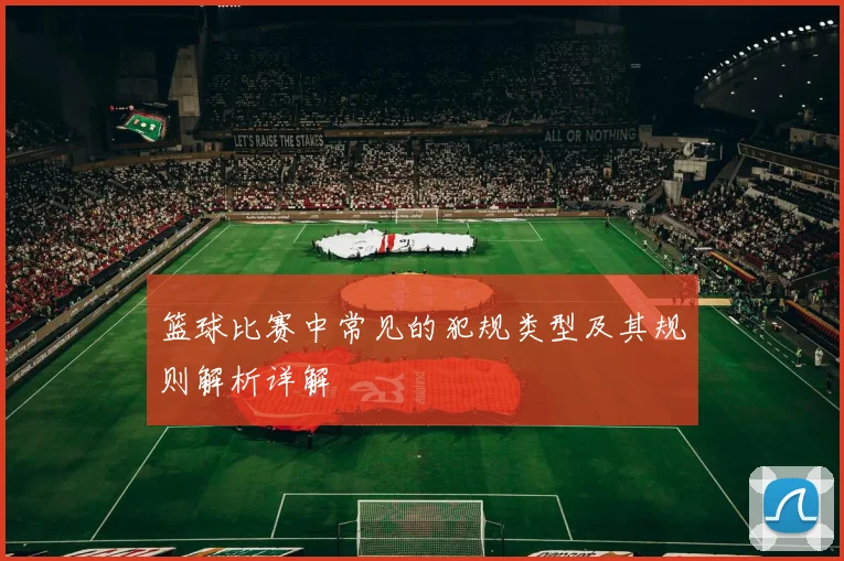 篮球比赛中常见的犯规类型及其规则解析详解