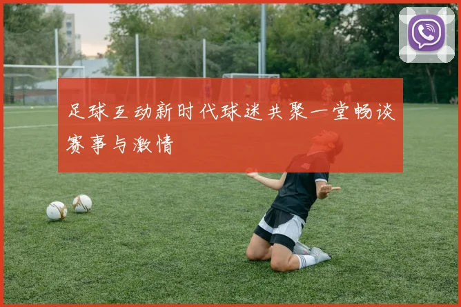 足球互动新时代球迷共聚一堂畅谈赛事与激情